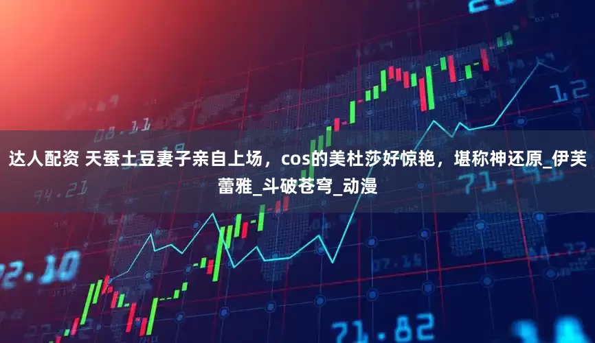 达人配资 天蚕土豆妻子亲自上场，cos的美杜莎好惊艳，堪称神还原_伊芙蕾雅_斗破苍穹_动漫