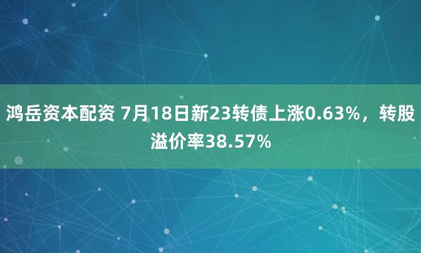 鸿岳资本配资 7月18日新23转债上涨0.63%，转股溢价率38.57%