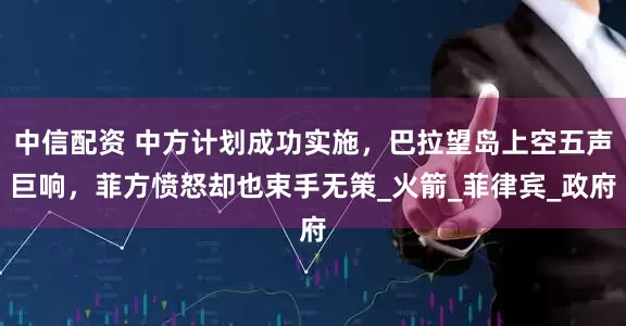 中信配资 中方计划成功实施，巴拉望岛上空五声巨响，菲方愤怒却也束手无策_火箭_菲律宾_政府