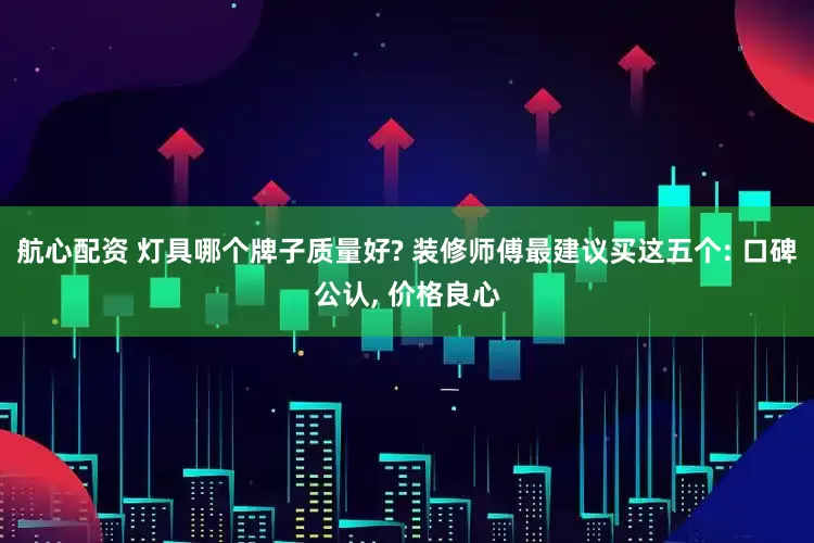 航心配资 灯具哪个牌子质量好? 装修师傅最建议买这五个: 口碑公认, 价格良心