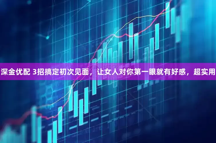 深金优配 3招搞定初次见面，让女人对你第一眼就有好感，超实用