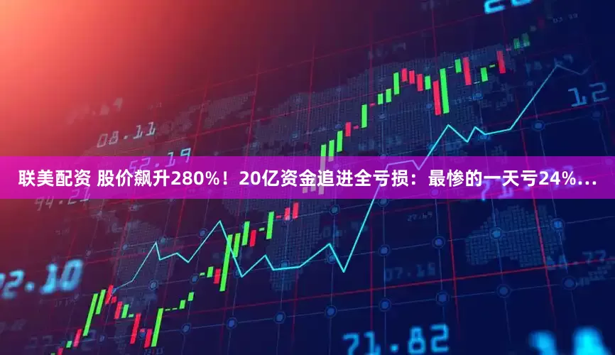 联美配资 股价飙升280%！20亿资金追进全亏损：最惨的一天亏24%…