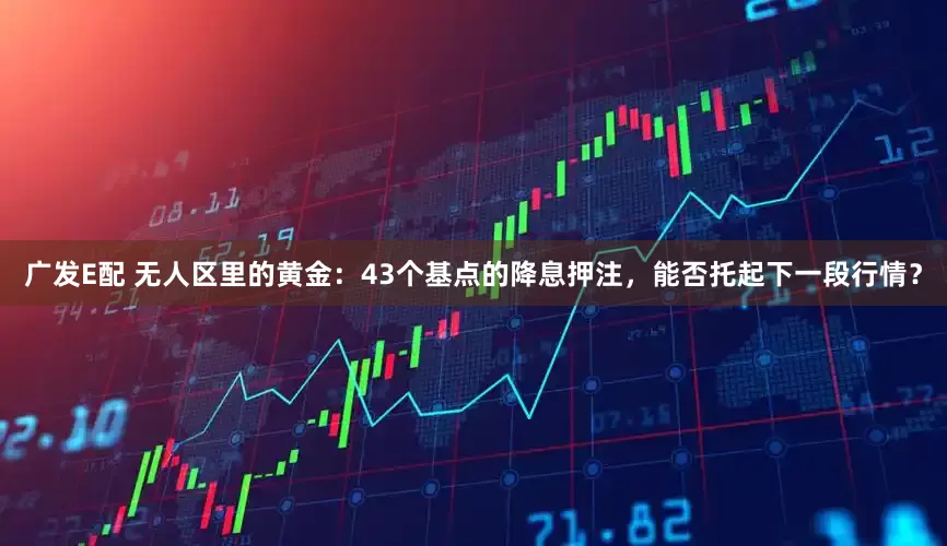 广发E配 无人区里的黄金：43个基点的降息押注，能否托起下一段行情？