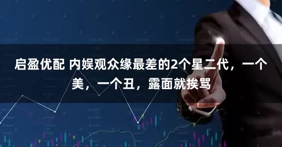 启盈优配 内娱观众缘最差的2个星二代，一个美，一个丑，露面就挨骂