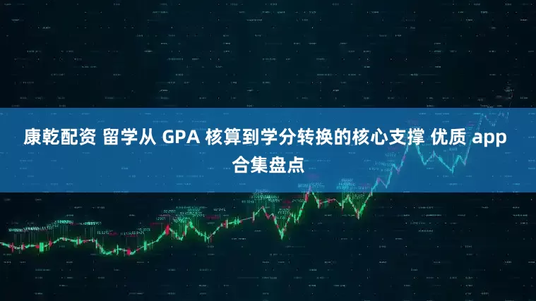 康乾配资 留学从 GPA 核算到学分转换的核心支撑 优质 app 合集盘点